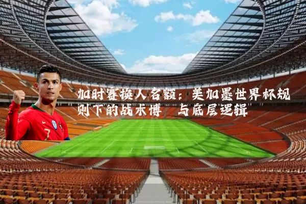 加时赛换人名额:美加墨世界杯规则下的战术博弈与底层逻辑