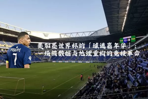 美加墨世界杯的「球迷嘉年华」:一场被数据与地理重构的竞技革命