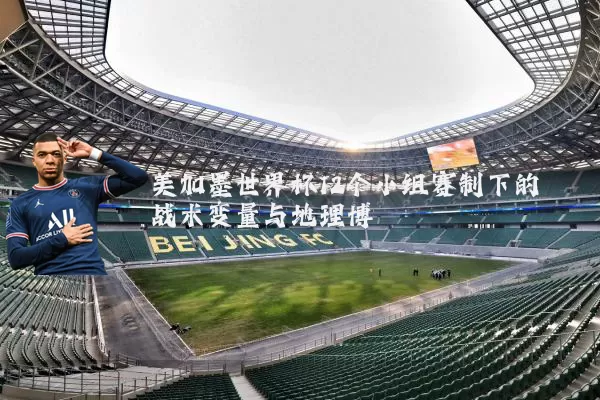 美加墨世界杯12个小组赛制下的战术变量与地理博弈