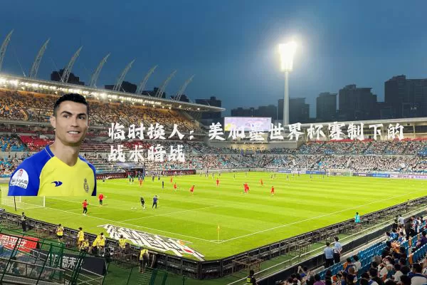 临时换人:美加墨世界杯赛制下的战术暗战
