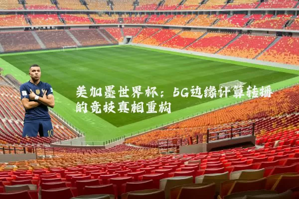 美加墨世界杯:5G边缘计算转播的竞技真相重构