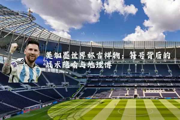 美加墨世界杯吉祥物：符号背后的战术隐喻与地理博弈