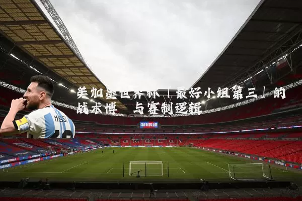 美加墨世界杯「最好小组第三」的战术博弈与赛制逻辑